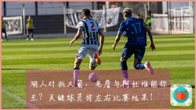 湖人对抗火箭，老詹与阿杜谁能称王？关键球员将左右比赛结果！