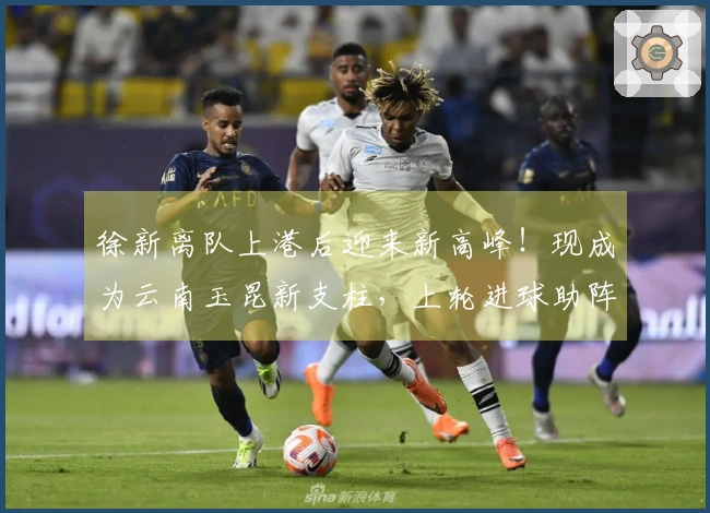 徐新离队上港后迎来新高峰！现成为云南玉昆新支柱，上轮进球助阵