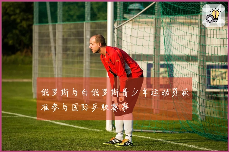 俄罗斯与白俄罗斯青少年运动员获准参与国际乒联赛事