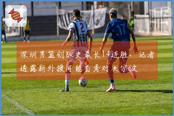 深圳男篮创队史最长14连胜，记者透露新外援可能首秀对决宁波