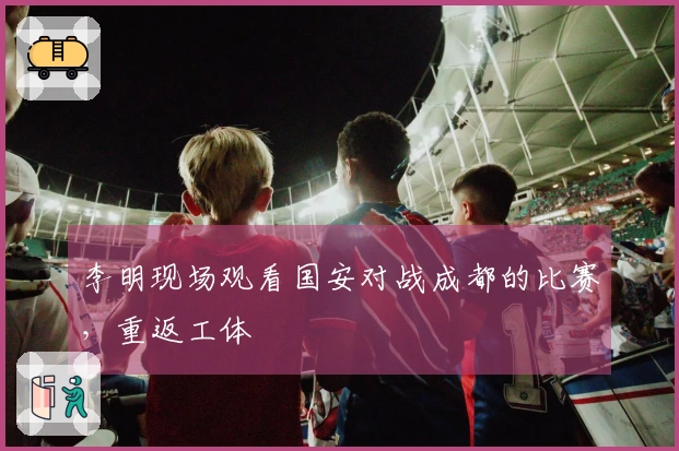 李明现场观看国安对战成都的比赛，重返工体