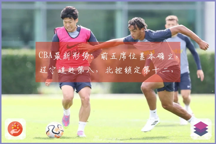 CBA最新形势：前五席位基本确立，辽宁追赶第八，北控锁定第十二，六队已被淘汰