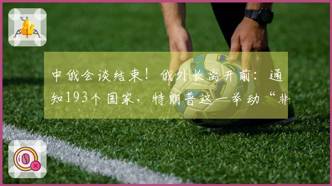 中俄会谈结束！俄外长离开前：通知193个国家，特朗普这一举动“非同寻常”