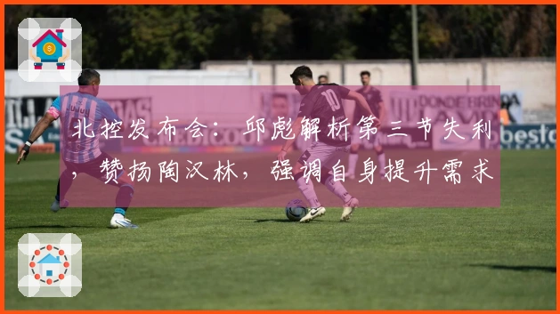 北控发布会：邱彪解析第三节失利，赞扬陶汉林，强调自身提升需求