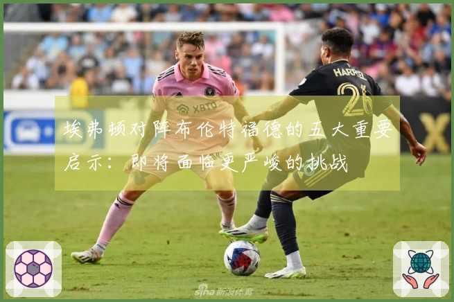 埃弗顿对阵布伦特福德的五大重要启示：即将面临更严峻的挑战