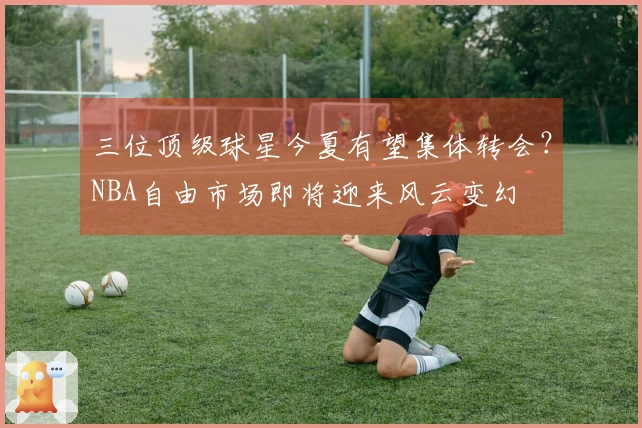 三位顶级球星今夏有望集体转会？NBA自由市场即将迎来风云变幻