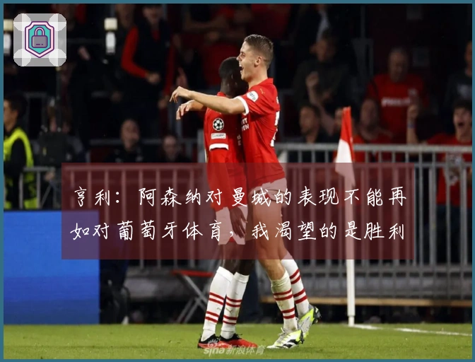 亨利：阿森纳对曼城的表现不能再如对葡萄牙体育，我渴望的是胜利的荣耀