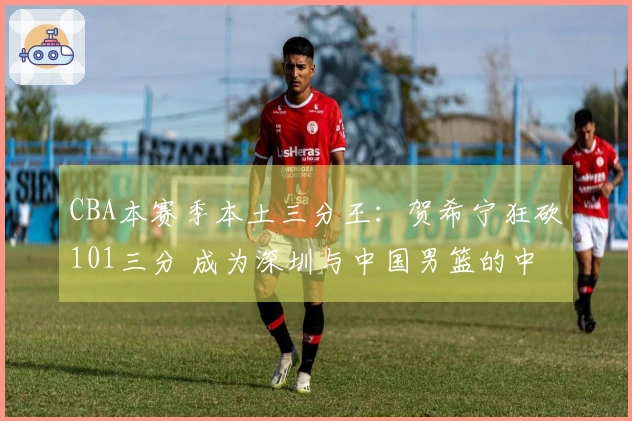 CBA本赛季本土三分王：贺希宁狂砍101三分 成为深圳与中国男篮的中坚力量