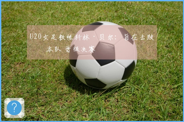 U20女足教练科林·贝尔：旨在击败日本队 晋级决赛