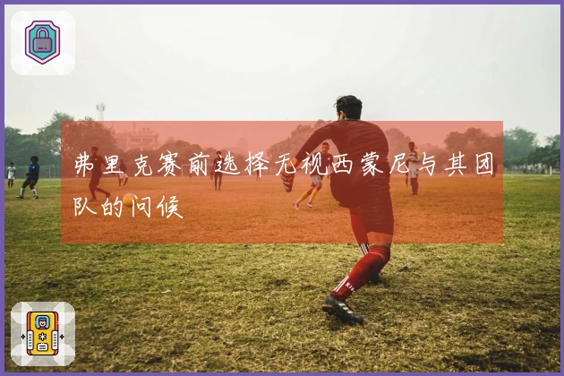 弗里克赛前选择无视西蒙尼与其团队的问候