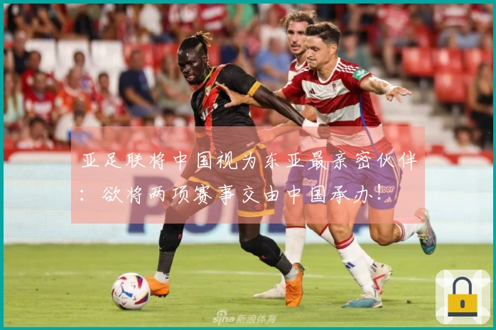 亚足联将中国视为东亚最亲密伙伴：欲将两项赛事交由中国承办！