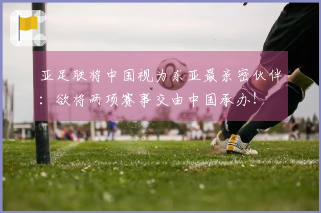 亚足联将中国视为东亚最亲密伙伴：欲将两项赛事交由中国承办！