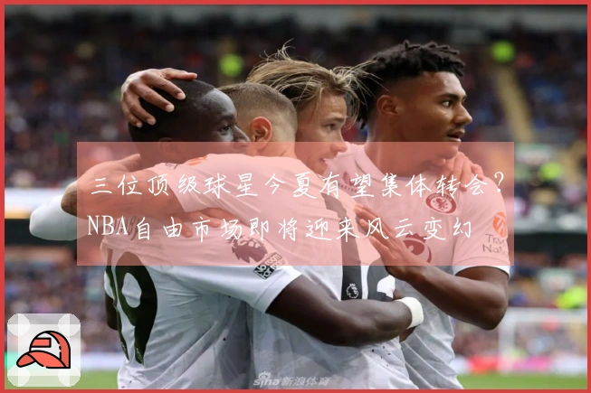 三位顶级球星今夏有望集体转会？NBA自由市场即将迎来风云变幻
