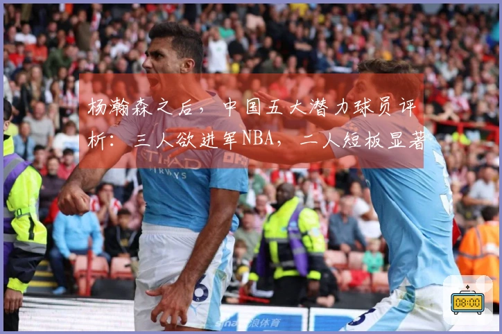 杨瀚森之后，中国五大潜力球员评析：三人欲进军NBA，二人短板显著