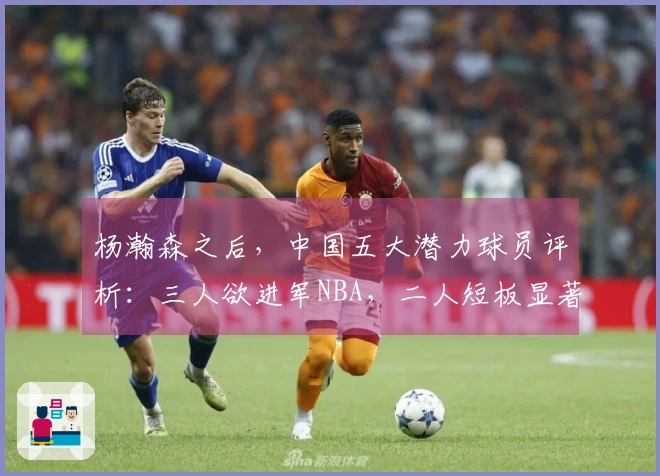 杨瀚森之后，中国五大潜力球员评析：三人欲进军NBA，二人短板显著
