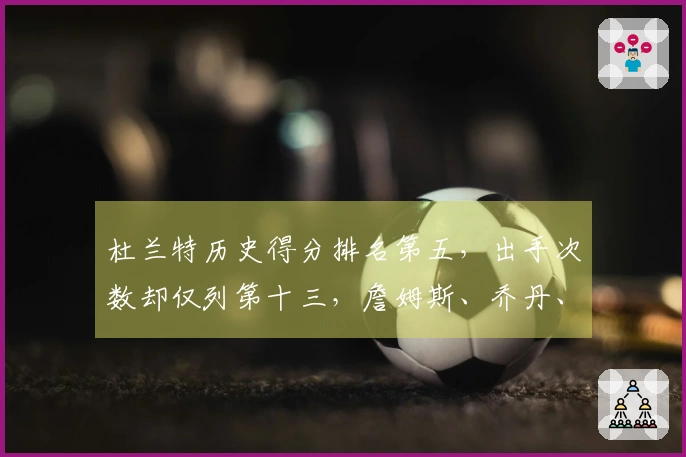 杜兰特历史得分排名第五，出手次数却仅列第十三，詹姆斯、乔丹、库里的效率难以比肩