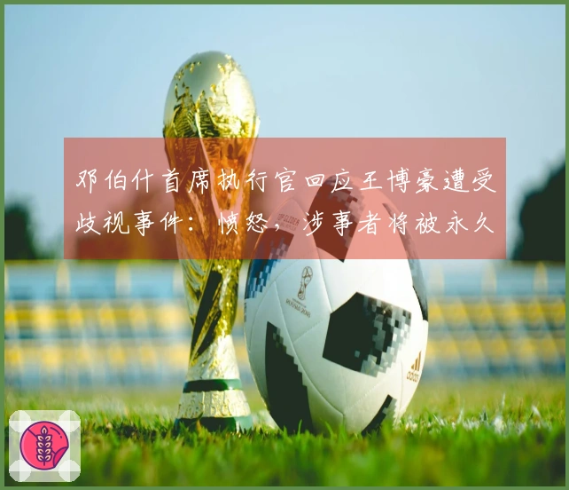 邓伯什首席执行官回应王博豪遭受歧视事件：愤怒，涉事者将被永久禁赛