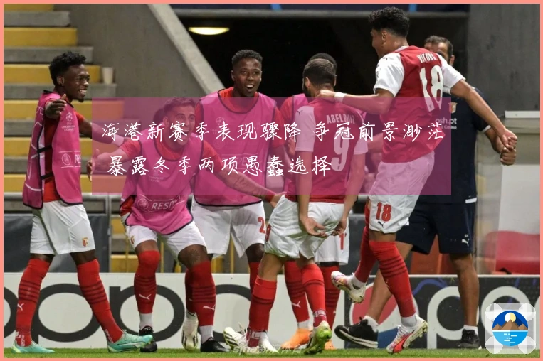 海港新赛季表现骤降 争冠前景渺茫 暴露冬季两项愚蠢选择