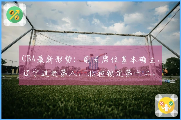 CBA最新形势：前五席位基本确立，辽宁追赶第八，北控锁定第十二，六队已被淘汰