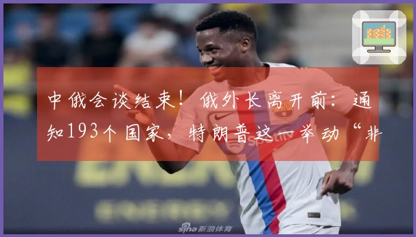 中俄会谈结束！俄外长离开前：通知193个国家，特朗普这一举动“非同寻常”