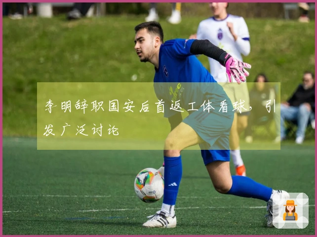 李明辞职国安后首返工体看球，引发广泛讨论