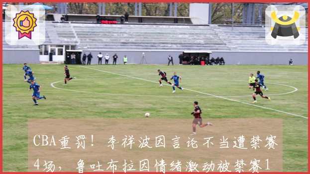 CBA重罚！李祥波因言论不当遭禁赛4场，鲁吐布拉因情绪激动被禁赛1场
