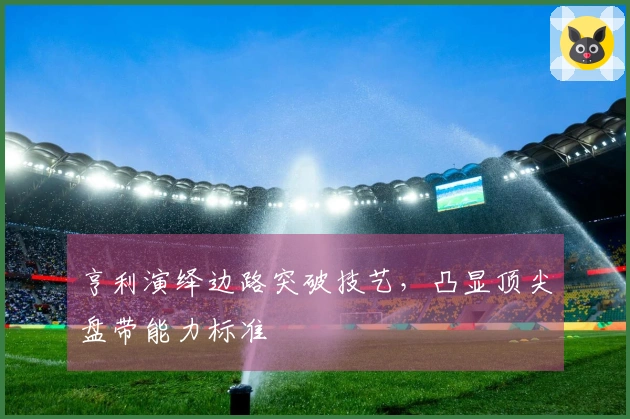 亨利演绎边路突破技艺，凸显顶尖盘带能力标准