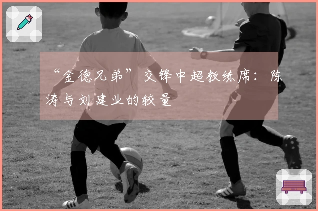 “金德兄弟”交锋中超教练席：陈涛与刘建业的较量